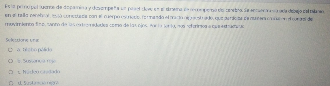 Es la principal fuente de dopamina y desempeña un papel clave en el sistema de recompensa del cerebro. Se encuentra situada debajo del tálamo,
en el tallo cerebral. Está conectada con el cuerpo estriado, formando el tracto nigroestriado, que participa de manera crucial en el control del
movimiento fino, tanto de las extremidades como de los ojos. Por lo tanto, nos referimos a que estructura:
Seleccione una:
a. Globo pálido
b. Sustancia roja
c. Núcleo caudado
d. Sustancia nigra