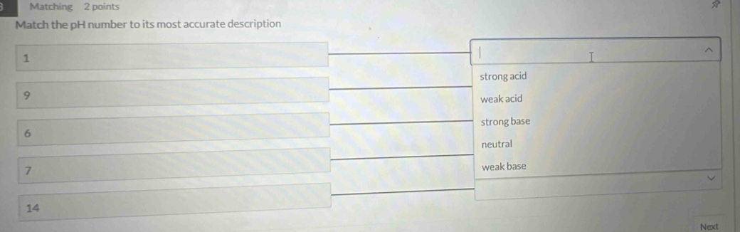 Matching 2 points
Match the pH number to its most accurate description
^
1
T
strong acid
9
weak acid
6 strong base
neutral
7
weak base
14
Next