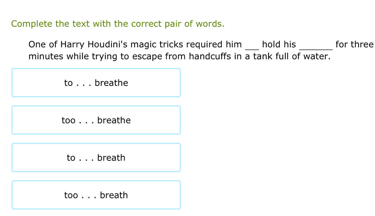 Complete the text with the correct pair of words.
One of Harry Houdini's magic tricks required him _hold his _for three
minutes while trying to escape from handcuffs in a tank full of water.
to breathe
too . . . breathe
to _breath
too . . . breath