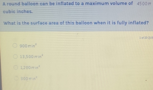 A round balloon can be inflated to a maximum volume of 4500π
cubic inches.
What is the surface area of this balloon when it is fully inflated?
1 of 33 QUI
900π in^2
13,500π in^2
1,200π in^2
300π in^2