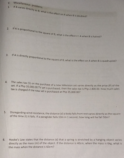 Miscellaneous problems. 
1. if A varies directly as B, what is the effect on A when B is doubled? 
2. If A is proportional to the square of B, what is the effect on A when B is halved? 
3. If A is directly proportional to the square of B, what is the effect on A when B is quadrupled? 
4. The sales tax (S) on the purchase of a new television set varies directly as the price (P) of the 
set. If a Php 20,000.00 TV set is purchased, then the sales tax is Php 2,400.00. How much sales 
tax is charged if the new set is purchased at Php 35,000.00? 
5. Disregarding wind resistance, the distance (d) a body falls from rest varies directly as the square 
of the time (t) it falls. If a paraglider falls 10m in 1 second, how long will he fall 50m? 
6. Hooke's Law states that the distance (d) that a spring is stretched by a hanging object varies 
directly as the mass (m) of the object. If the distance is 40cm, when the mass is 6kg, what is 
the mass when the distance is 60cm?