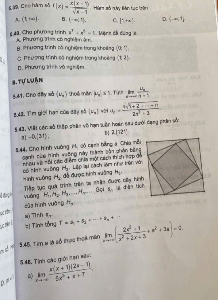 Cho hàm số f(x)= (x(x-1))/sqrt(x-1) . Hàm số này liên tục trên
A. (1;+∈fty ). B. (-∈fty ;1). C. [1;+∈fty ). D. (-∈fty ;1].
5.40. Cho phương trình x^7+x^5=1. Mệnh đề đúng là
A. Phương trình có nghiệm âm.
B. Phương trình có nghiệm trong khoảng (0;1).
9 3
C. Phương trình có nghiệm trong khoảng (1;2).
D. Phương trình vô nghiệm.
B. tự luận
5.41. Cho dãy sphi (u_n) thoả mān |u_n|≤ 1. Tính limlimits _nto +∈fty frac u_nn+1.
5.42. Tìm giới hạn của dãy số (u_n) với u_n= (nsqrt(1+2+·s +n))/2n^2+3 .
5,43. Viết các số thập phân vô hạn tuần hoàn sau dưới dạng phân số:
a) -0,(31)
b) 2,(121).
5.44. Cho hình vuông H_1 có cạnh bằng a. Chia mỗi
cạnh của hình vuông này thành bốn phần bằng
nhau và nối các điểm chia một cách thích hợp để
có hình vuông H_2. Lặp lại cách làm như trên với
hình vuông H_2 đễ được hình vuông H_3.
Tiếp tục quá trình trên ta nhận được dãy hình
vuông H_1,H_2,H_3,...,H_n,... Gọi s_n là diện tích
của hình vuông H_n.
a) Tính s_n.
tục trên 3
b) Tính tổng T=s_1+s_2+·s +s_n+·s
m số. Hà 5.45. Tìm a là số thực thoả mãn limlimits _xto +∈fty ( (2x^2+1)/x^2+2x+3 +a^2+3a)=0.
5.46. Tính các giới hạn sau:
D. m = 1
a) limlimits _xto -∈fty  (x(x+1)(2x-1))/5x^3+x+7 ;