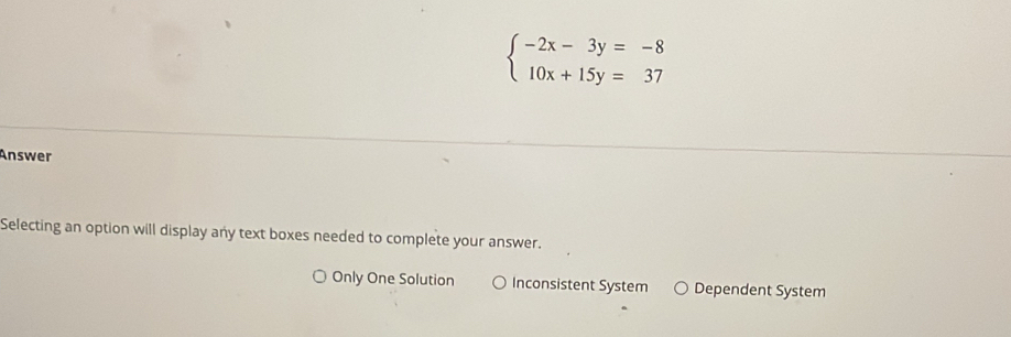 beginarrayl -2x-3y=-8 10x+15y=37endarray.
Answer
Selecting an option will display any text boxes needed to complete your answer.
Only One Solution Inconsistent System Dependent System