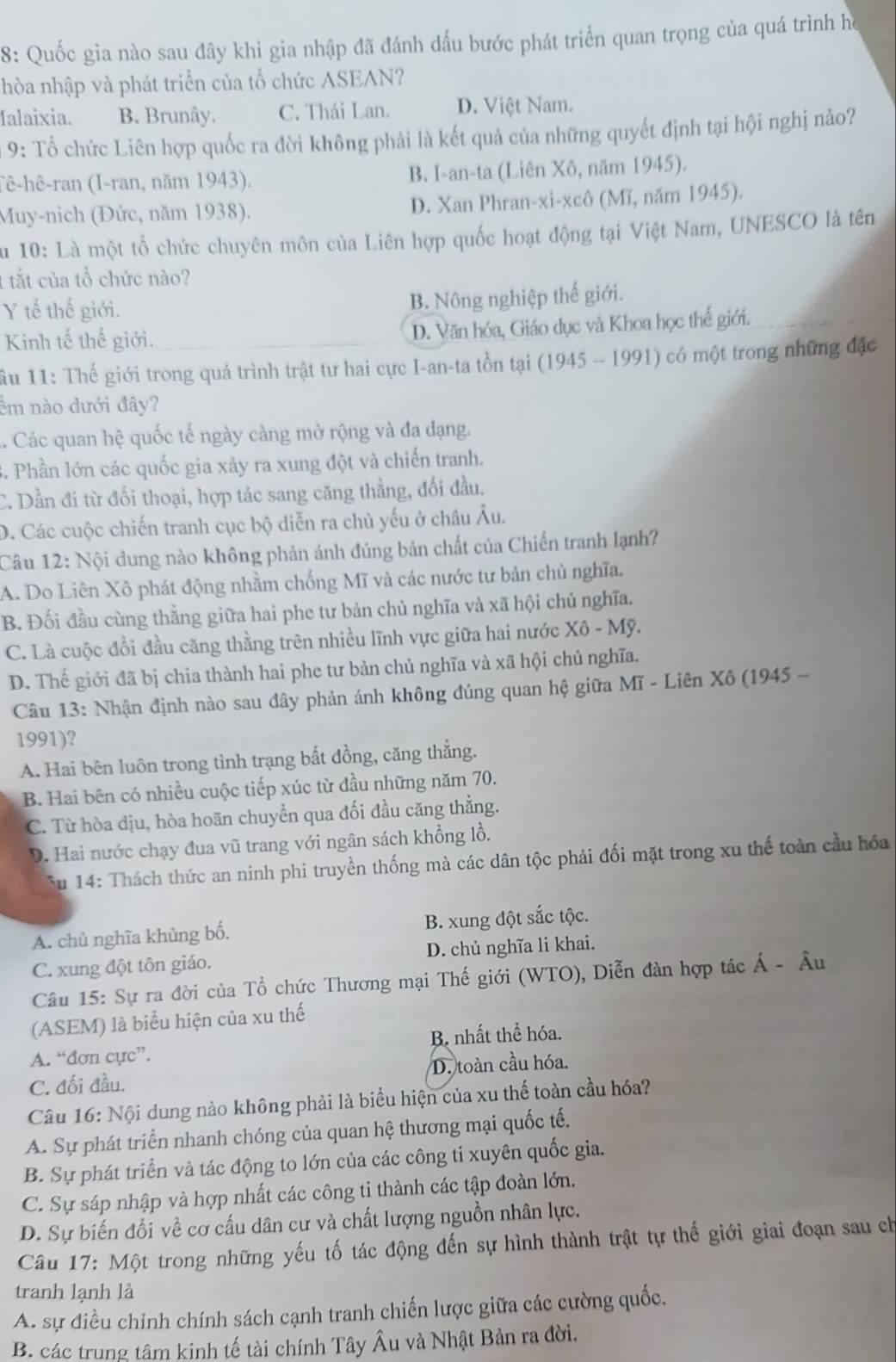 8: Quốc gia nào sau đây khi gia nhập đã đánh dấu bước phát triển quan trọng của quá trình họ
nhòa nhập và phát triển của tổ chức ASEAN?
Ialaixia. B. Brunây. C. Thái Lan. D. Việt Nam.
9: Tổ chức Liên hợp quốc ra đời không phải là kết quả của những quyết định tại hội nghị nào?
(ê-hê-ran (I-ran, năm 1943). B. I-an-ta (Liên Xô, năm 1945).
Muy-nich (Đức, năm 1938). D. Xan Phran-xi-xcô (Mĩ, năm 1945).
Su 10: Là một tổ chức chuyên môn của Liên hợp quốc hoạt động tại Việt Nam, UNESCO là tên
: tắt của tổ chức nào?
Y tế thế giới.
B. Nông nghiệp thế giới.
Kinh tế thế giới. D. Văn hóa, Giáo dục và Khoa học thế giới.
ầu 11: Thế giới trong quá trình trật tư hai cực I-an-ta tồn tại (1945 - 1991) có một trong những đặc
êm nào dưới đây?. Các quan hệ quốc tế ngày càng mở rộng và đa đạng.
4. Phần lớn các quốc gia xảy ra xung đột và chiến tranh.
C. Dần đi từ đối thoại, hợp tác sang căng thẳng, đối đầu.
D. Các cuộc chiến tranh cục bộ diễn ra chủ yếu ở châu Âu.
Câu 12: Nội dung nào không phản ánh đúng bản chất của Chiến tranh lạnh?
A. Do Liên Xô phát động nhằm chống Mĩ và các nước tư bản chủ nghĩa.
B. Đối đầu cùng thằng giữa hai phe tư bản chủ nghĩa và xã hội chủ nghĩa.
C. Là cuộc đổi đầu căng thằng trên nhiều lĩnh vực giữa hai nước Xô - Mỹ.
D. Thế giới đã bị chia thành hai phe tư bản chủ nghĩa và xã hội chủ nghĩa.
Câu 13: Nhận định nào sau đây phản ánh không đúng quan hệ giữa Mĩ - Liên Xô (1945 -
1991)?
A. Hai bên luôn trong tình trạng bất đồng, căng thẳng.
B. Hai bên có nhiều cuộc tiếp xúc từ đầu những năm 70.
C. Từ hòa dịu, hòa hoãn chuyển qua đối đầu căng thẳng.
D. Hai nước chạy đua vũ trang với ngân sách khổng lồ.
Su 14: Thách thức an ninh phi truyền thống mà các dân tộc phải đối mặt trong xu thế toàn cầu hóa
A. chủ nghĩa khủng bố. B. xung đột sắc tộc.
C. xung đột tôn giáo. D. chủ nghĩa li khai.
Câu 15: Sự ra đời của Tổ chức Thương mại Thế giới (WTO), Diễn đàn hợp tác Á - Âu
(ASEM) là biểu hiện của xu thế
B nhất thể hóa.
A. “đơn cực”.
C. đối đầu. D. toàn cầu hóa.
Câu 16: Nội dung nào không phải là biểu hiện của xu thế toàn cầu hóa?
A. Sự phát triển nhanh chóng của quan hệ thương mại quốc tế.
B. Sự phát triển và tác động to lớn của các công ti xuyên quốc gia.
C. Sự sáp nhập và hợp nhất các công ti thành các tập đoàn lớn.
D. Sự biến đổi về cơ cấu dân cư và chất lượng nguồn nhân lực.
Câu 17: Một trong những yếu tố tác động đến sự hình thành trật tự thế giới giai đoạn sau ch
tranh lạnh là
A. sự điều chỉnh chính sách cạnh tranh chiến lược giữa các cường quốc.
B. các trung tâm kinh tế tài chính Tây Âu và Nhật Bản ra đời.