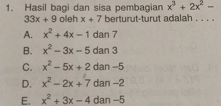 Hasil bagi dan sisa pembagian x^3+2x^2-
33x+9 oleh x+7 berturut-turut adalah . . . .
A. x^2+4x-1 dan 7
B. x^2-3x-5 dan 3
C. x^2-5x+2 dan -5
D. x^2-2x+7 dan −2
E. x^2+3x-4 dan -5