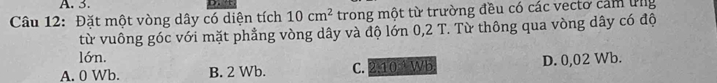 Đặt một vòng dây có diện tích 10cm^2 trong một từ trường đều có các vecto cảm ứng
từ vuông góc với mặt phẳng vòng dây và độ lớn 0,2 T. Từ thông qua vòng dây có độ
lớn.
A. 0 Wb. B. 2 Wb. C. 2:10 9.10 b D. 0,02 Wb.