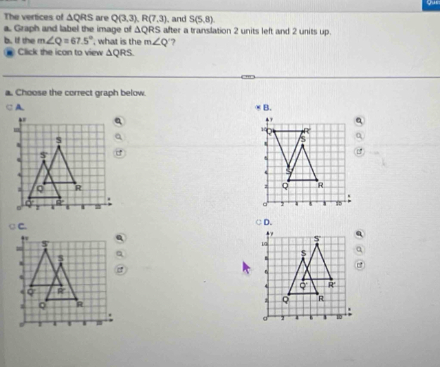 Que
The vertices of △ QRS are Q(3,3),R(7,3) 、 and S(5,8).
a. Graph and label the image of △ QRS after a translation 2 units left and 2 units up.
b. If the m∠ Q=67.5° , what is the m∠ Q ?
Click the icon to view △ QRS.
a. Choose the correct graph below.
. ,  B.