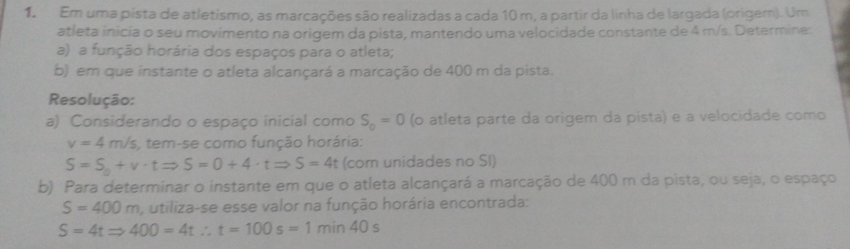 Em uma pista de atletismo, as marcações são realizadas a cada 10 m, a partir da linha de largada (origem). Um 
atleta inicia o seu movimento na origem da pista, mantendo uma velocidade constante de 4 m/s. Determine: 
a) a função horária dos espaços para o atleta; 
b) em que instante o atleta alcançará a marcação de 400 m da pista. 
Resolução: 
a) Considerando o espaço inicial como S_o=0 (o atleta parte da origem da pista) e a velocidade como
v=4m/s , tem-se como função horária:
S=S_0+v· tRightarrow S=0+4· tRightarrow S=4t (com unidades no SI) 
b) Para determinar o instante em que o atleta alcançará a marcação de 400 m da pista, ou seja, o espaço
S=400m , utiliza-se esse valor na função horária encontrada:
S=4tRightarrow 400=4t∴ t=100s=1min40s