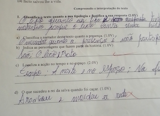 De facto salvou lhe a vida. 
Compreensão e interpretação do texto 
1. Glassifica o texto quanto a sua tipologia e justifica a sua resposta (2.0V) 
_ 
_ 
_ 
a) Classifica o narrador deste texto quanto a presença. (1.0V) 
b) Indica as personagens que fazem parte da história. (1.0V) 
_ 
c) Localiza a acção no tempo e no espaço. (2.0V) 
_ 
_ 
d) O que sucedeu a rei da selva quando foi caçar. (1.0V) 
_