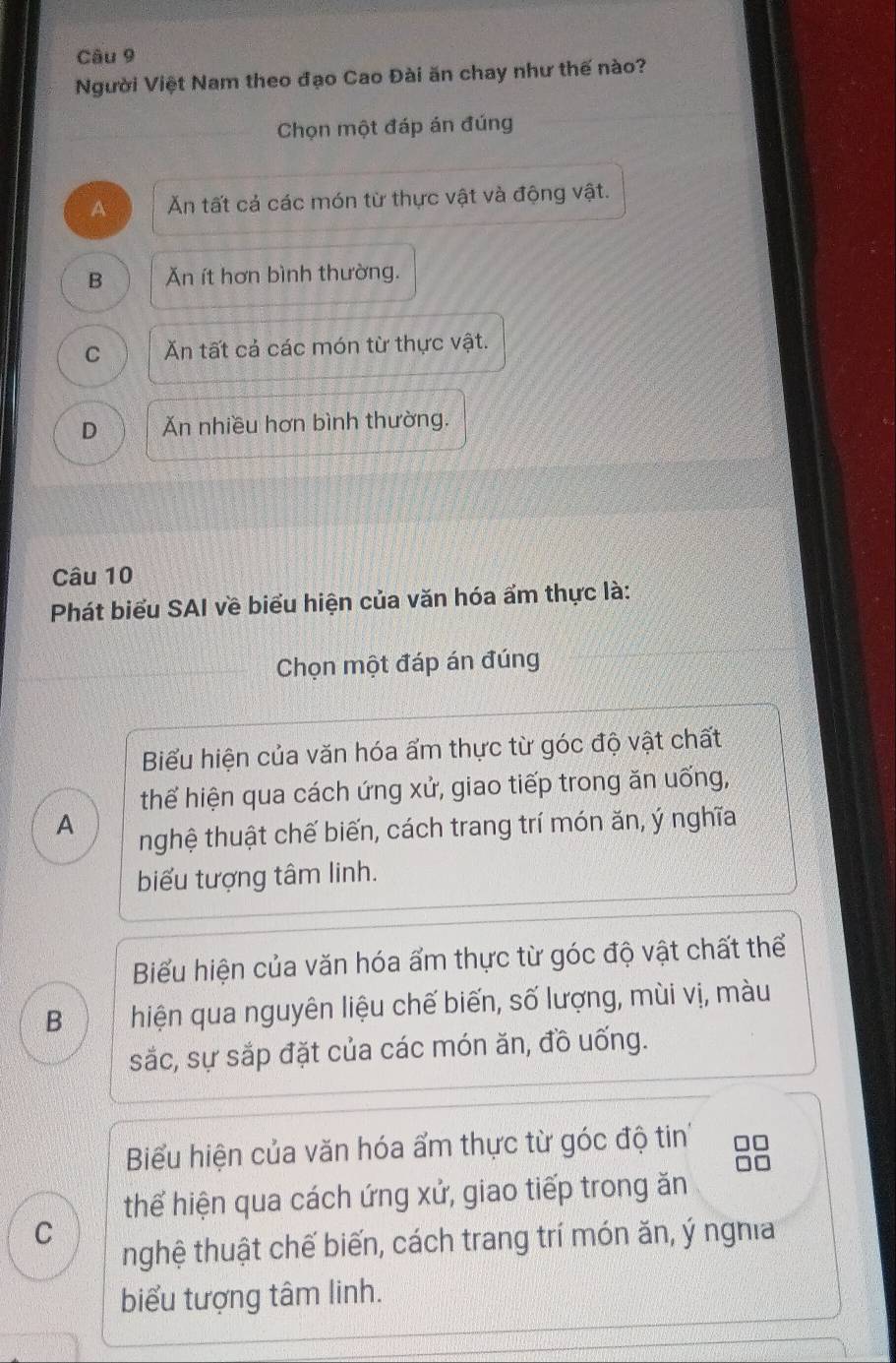 Người Việt Nam theo đạo Cao Đài ăn chay như thế nào?
Chọn một đáp án đúng
A Ăn tất cả các món từ thực vật và động vật.
B Ăn ít hơn bình thường.
C Ăn tất cả các món từ thực vật.
D Ăn nhiều hơn bình thường.
Câu 10
Phát biểu SAI về biểu hiện của văn hóa ẩm thực là:
Chọn một đáp án đúng
Biểu hiện của văn hóa ẩm thực từ góc độ vật chất
thể hiện qua cách ứng xử, giao tiếp trong ăn uống,
A
nghệ thuật chế biến, cách trang trí món ăn, ý nghĩa
biểu tượng tâm linh.
Biểu hiện của văn hóa ẩm thực từ góc độ vật chất thể
B hiện qua nguyên liệu chế biến, số lượng, mùi vị, màu
sắc, sự sắp đặt của các món ăn, đồ uống.
Biểu hiện của văn hóa ẩm thực từ góc độ tin
thể hiện qua cách ứng xử, giao tiếp trong ăn
C
nghệ thuật chế biến, cách trang trí món ăn, ý nghĩa
biểu tượng tâm linh.