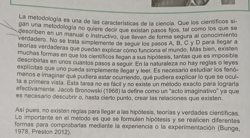 La metodología es una de las características de la ciencia. Que los científicos si- 
gan una metodología no quiere decir que existan pasos fijos, tal como los que se 
describen en un manual o instructivo, que lleven de forma segura al conocimiento 
verdadero. No se trata simplemente de seguir los pasos A, B, C y D para llegar a 
teorías verdaderas que puedan explicar cómo funciona el mundo. Más bien, existen 
muchas formas en que los científicos Ilegan a sus hipótesis, tantas que es imposible 
describirlas en unos cuantos pasos a seguir. En la naturaleza no hay reglas o leyes 
explícitas que uno pueda simplemente llegar y leer. Es necesario estudiar los fenó- 
menos e imaginar qué pudiera estar ocurriendo, qué pudiera explicar lo que se ocul- 
ta a primera vista. Esta tarea no es fácil y no existe un método exacto para lograrla 
efectivamente. Jacob Bronowski (1968) la define como un “acto imaginativo” ya que 
es necesario descubrir o, hasta cierto punto, crear las relaciones que existen. 
Así pues, no existen reglas para llegar a las hipótesis, teorías y verdades científicas. 
Lo importante en el método es que se formulen hipótesis y se realicen diferentes 
formas para comprobarlas mediante la experiencia o la experimentación (Bunge, 
1978, Preston 2012).