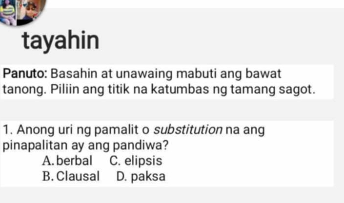 tayahin
Panuto: Basahin at unawaing mabuti ang bawat
tanong. Piliin ang titik na katumbas ng tamang sagot.
1. Anong uri ng pamalit o substitution na ang
pinapalitan ay ang pandiwa?
A. berbal C. elipsis
B. Clausal D. paksa