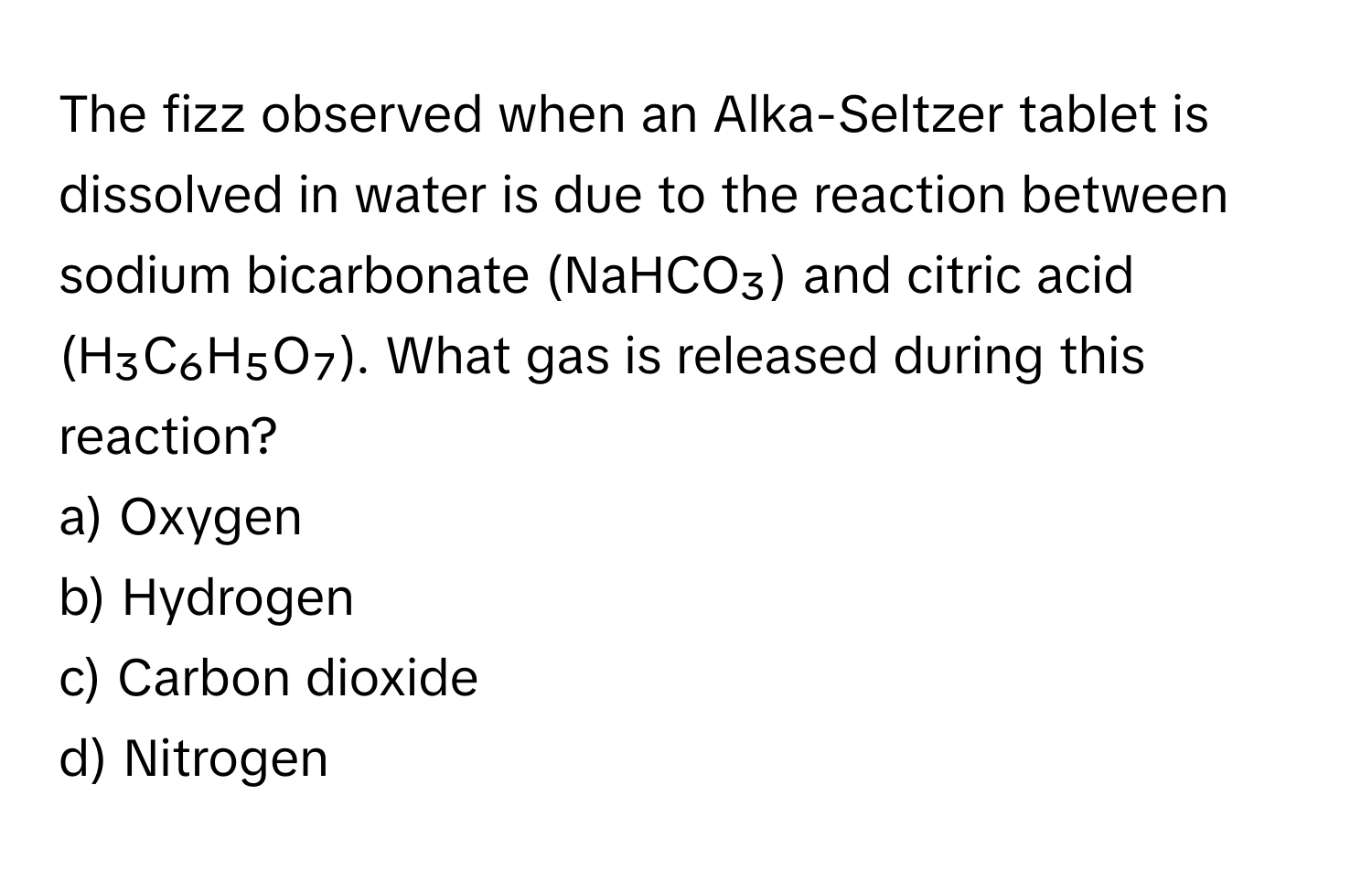 The fizz observed when an Alka-Seltzer tablet is dissolved in water is due to the reaction between sodium bicarbonate (NaHCO₃) and citric acid (H₃C₆H₅O₇). What gas is released during this reaction?

a) Oxygen
b) Hydrogen
c) Carbon dioxide
d) Nitrogen