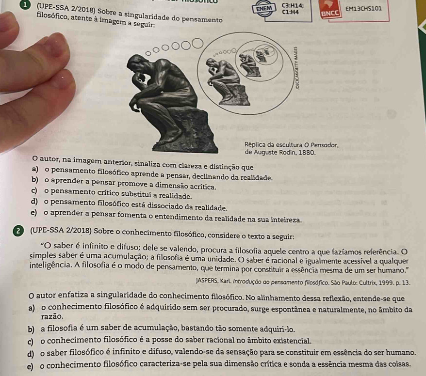 ENEM C3:H14;
EM13CHS101
C1:H4 BNCC
1 (UPE-SSA 2/2018) Sobre a singularidade do pensamento
filosófico, atente à imagem a seguir:
ensodor,
.
O autor, na imagem anterior, sinaliza com clareza e distinção que
a) o pensamento filosófico aprende a pensar, declinando da realidade.
b) o aprender a pensar promove a dimensão acrítica.
c) o pensamento crítico substitui a realidade.
d) o pensamento filosófico está dissociado da realidade.
e) o aprender a pensar fomenta o entendimento da realidade na sua inteireza.
20 (UPE-SSA 2/2018) Sobre o conhecimento filosófico, considere o texto a seguir:
“O saber é infinito e difuso; dele se valendo, procura a filosofia aquele centro a que fazíamos referência. O
simples saber é uma acumulação; a filosofia é uma unidade. O saber é racional e igualmente acessível a qualquer
inteligência. A filosofia é o modo de pensamento, que termina por constituir a essência mesma de um ser humano."
JASPERS, Karl. Introdução ao pensamento filosófico. São Paulo: Cultrix, 1999. p. 13.
O autor enfatiza a singularidade do conhecimento filosófico. No alinhamento dessa reflexão, entende-se que
a)  o conhecimento filosófico é adquirido sem ser procurado, surge espontânea e naturalmente, no âmbito da
razão.
b) a filosofia é um saber de acumulação, bastando tão somente adquiri-lo.
c) o conhecimento filosófico é a posse do saber racional no âmbito existencial.
d) o saber filosófico é infinito e difuso, valendo-se da sensação para se constituir em essência do ser humano.
e) o conhecimento filosófico caracteriza-se pela sua dimensão crítica e sonda a essência mesma das coisas.