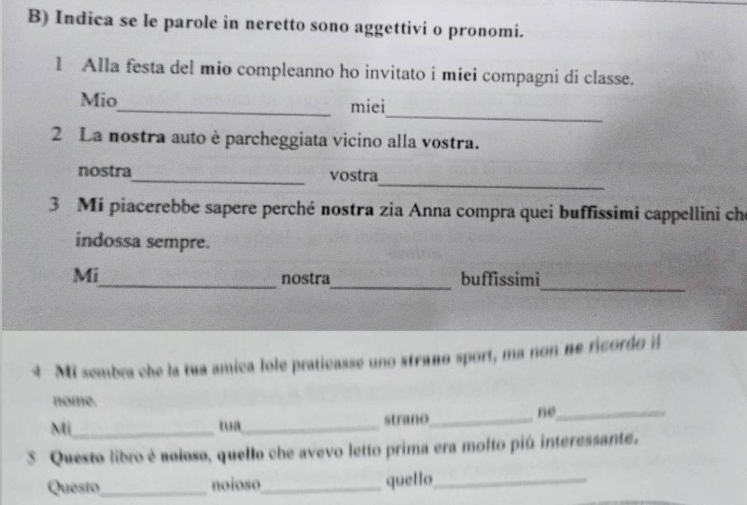 Indica se le parole in neretto sono aggettivi o pronomi. 
1 Alla festa del mio compleanno ho invitato i miei compagni di classe. 
_ 
Mio_ miei 
2 La nostra auto è parcheggiata vicino alla vostra. 
_ 
nostra_ vostra 
3 Mi piacerebbe sapere perché nostra zia Anna compra quei buffissimi cappellini che 
indossa sempre. 
Mi_ nostra_ buffissimi_ 
4 Mi sembra che la tua amica lole praticasse uno strano sport, ma non ne ricordo il 
nome. 
Mi_ tua_ strano_ 
ne_ 
3 Questo libro è aoloso, quello che avevo letto prima era molto piú interessante. 
Questo_ noioso_ quello_