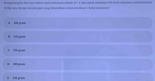 Komposisi gula dan susu dalam suatu minuman adalah 20:4 Jika untuk membuat 100 botol minuman membutuhkan
10 Kg susu, berapa banyak gula yang dibutuhkan untuk membuat 1 botol minuman?
A 200 gram
B 250 gram
C 350 gram
D 500 gram
E 550 gram