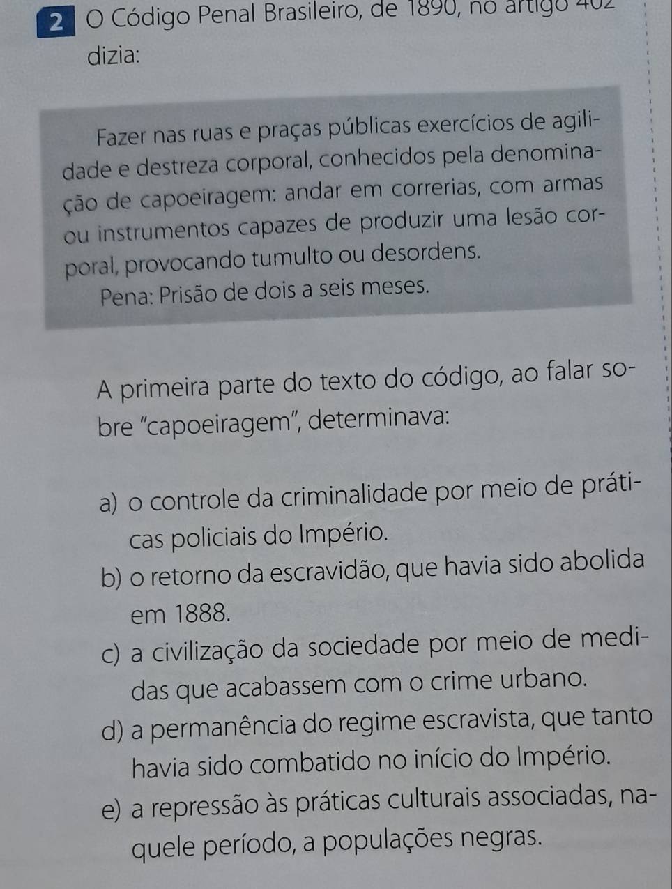 2 º O Código Penal Brasileiro, de 1890, no artigo 402
dizia:
Fazer nas ruas e praças públicas exercícios de agili-
dade e destreza corporal, conhecidos pela denomina-
ção de capoeiragem: andar em correrias, com armas
ou instrumentos capazes de produzir uma lesão cor-
poral, provocando tumulto ou desordens.
Pena: Prisão de dois a seis meses.
A primeira parte do texto do código, ao falar so-
bre 'capoeiragem”, determinava:
a) o controle da criminalidade por meio de práti-
cas policiais do Império.
b) o retorno da escravidão, que havia sido abolida
em 1888.
c) a civilização da sociedade por meio de medi-
das que acabassem com o crime urbano.
d) a permanência do regime escravista, que tanto
havia sido combatido no início do Império.
e) a repressão às práticas culturais associadas, na-
quele período, a populações negras.