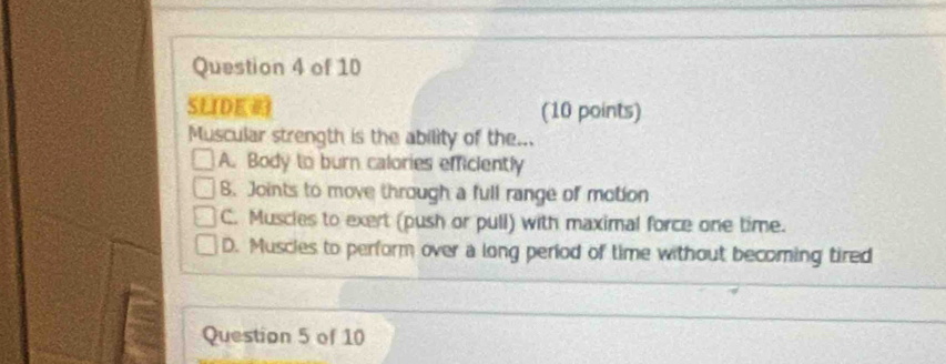 SLIDE (10 points)
Muscular strength is the ability of the...
A. Body to burn calories efficiently
8. Joints to move through a full range of motion
C. Muscles to exert (push or pull) with maximal force one time.
D. Muscies to perform over a long period of time without becoming tired
Question 5 of 10