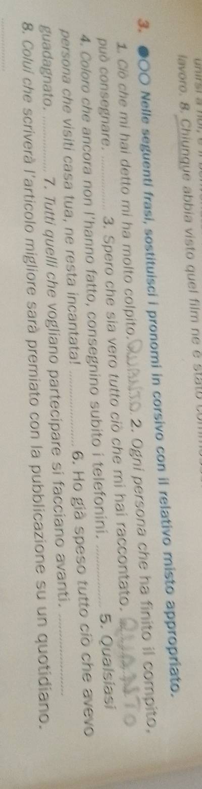 lavoro. 8. Chiunque abbia visto quel film ne é st o 
3. ●○○ Nelle seguenti frasi, sostituisci i pronomi in corsivo con il relativo misto appropriato. 
1. Ciò che mi hai detto mi ha molto colpito. __2. Ogni persona che ha finito il compito, 
può consegnare. 3. Spero che sia vero tutto ciò che mi hai raccontato._ 
4. Coloro che ancora non l'hanno fatto, consegnino subito i telefonini. _5. Qualsiasi 
persona che visiti casa tua, ne resta incantata!_ 
6. Ho già speso tutto cíò che avevo 
guadagnato. 7. Tutti quelli che vogliano partecipare si facciano avanti._ 
8. Colui che scriverà l'articolo migliore sarà premiato con la pubblicazione su un quotidiano. 
_