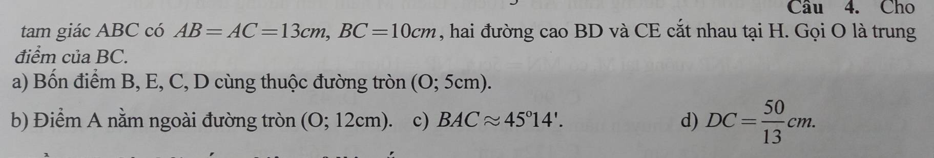 Cho
tam giác ABC có AB=AC=13cm, BC=10cm , hai đường cao BD và CE cắt nhau tại H. Gọi O là trung
điểm của BC.
a) Bốn điểm B, E, C, D cùng thuộc đường tròn (O; 5cm).
b) Điểm A nằm ngoài đường tròn (O; 12cm). c) BACapprox 45°14'. d) DC= 50/13 cm.