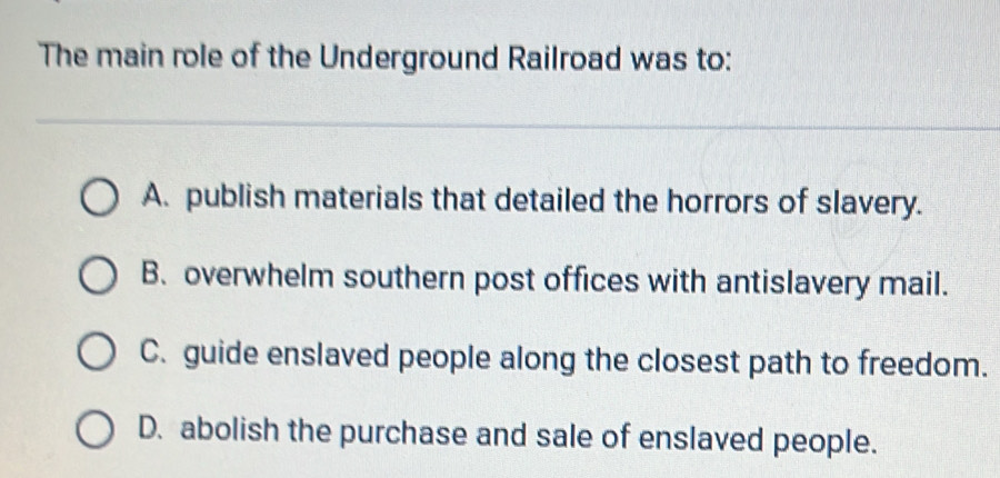 The main role of the Underground Railroad was to:
A. publish materials that detailed the horrors of slavery.
B. overwhelm southern post offices with antislavery mail.
C. guide enslaved people along the closest path to freedom.
D. abolish the purchase and sale of enslaved people.