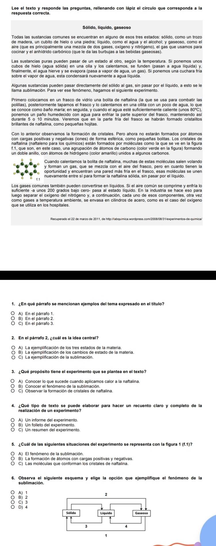 Lee el texto y responde las preguntas, rellenando con lápiz el círculo que corresponda a la
respuesta correcta.
Sólido, líquido, gaseoso
Todas las sustancias comunes se encuentran en alguno de esos tres estados: sólido, como un trozo
de madera, un cubito de hielo o una piedra; líquido, como el agua y el alcohol; y gaseoso, como e
aire (que es principalmente una mezcla de dos gases, oxígeno y nitrógeno), el gas que usamos para
cocinar y el anhídrido carbónico (que le da las burbujas a las bebidas gaseosas)
Las sustancias puras pueden pasar de un estado al otro, según la temperatura. Si ponemos unos
cubos de hielo (agua sólida) en una olla y los calentamos, se funden (pasan a agua líquida) y,
finalmente, el agua hierve y se evapora (pasa a vapor de agua, un gas). Si ponemos una cuchara fría
sobre el vapor de agua, esta condensará nuevamente a agua líquida.
Algunas sustancias pueden pasar directamente del sólido al gas, sin pasar por el líquido, a esto se le
llama sublimación. Para ver ese fenómeno, hagamos el siguiente experimento.
Primero colocamos en un frasco de vidrio una bolita de naftalina (la que se usa para combatir las
se conoce como baño maría; en seguida, y cuando el agua esté suficientemente caliente (unos 80°C),
ponemos un paño humedecido con agua para enfriar la parte superior del frasco, manteniendo así
durante 5 o 10 minutos. Veremos que en la parte fría del frasco se habrán formado cristalitos
Con lo anterior observamos la formación de cristales. Pero ahora no estarán formados por átomos
con cargas positivas y negativas (iones) de forma esférica, como pequeñas bolitas. Los cristales de
naftalina (naftaleno para los químicos) están formados por moléculas como la que se ve en la figura
f.1, que son, en este caso, una agrupación de átomos de carbono (color verde en la figura) formando
un doble anillo, con átomos de hidrógeno (color amarillo) unidos a algunos carbonos
Cuando calentamos la bolita de naftalina, muchas de estas moléculas salen volando
y forman un gas, que se mezcla con el aire del frasco, pero en cuanto tienen la
oportunidad y encuentran una pared más fría en el frasco, esas moléculas se unen
nuevamente entre sí para formar la naftalina sólida, sin pasar por el líquido.
suficiente -a unos 200 grados bajo cero- pasa al estado líquido. En la industria se hace eso para
luego separar el oxígeno del nitrógeno y, a continuación, cada uno de esos componentes, otra vez
como gases a temperatura ambiente, se envasa en cilindros de acero, como es el caso del oxígeno
que se utiliza en los hospitales.
Recuperado el 22 de marzo de 2011, de http://labquimica.wordpress.com/2008/08/31/experimentos-de-quimica/
1. ¿En qué párrafo se mencionan ejemplos del tema expresado en el título?
O A) En el párrafo 1.
O B) En el párrafo 2.
O C) En el párrafo 3.
2. En el párrafo 2, ¿cuál es la idea central?
O A) La ejemplificación de los tres estados de la materia.
O C) La ejemplificación de la sublimación.
3. ¿Qué propósito tiene el experimento que se plantea en el texto?
〇 A) Conocer lo que sucede cuando aplicamos calor a la naftalina
O B) Conocer el fenómeno de la sublimación.
4. ¿Qué tipo de texto se puede elaborar para hacer un recuento claro y completo de la
○ A) Un informe del experimento.
B) Un folleto del experimento.
O C) Un resumen del experimento
5. Cuál de las siguientes situaciones del experimento se representa con la figura 1 (f.1)?
O A) El fenómeno de la sublimación.
O B) La formación de átomos con cargas positivas y negativas
〇 C) Las moléculas que conforman los cristales de naftalina.
6. Observa el siguiente esquema y elige la opción que ejemplifique el fenómeno de la
sublimación.
○ A) 1
○ B) 2
○ C) 3
○ D) 4
Sólido Líquido Gaseoso