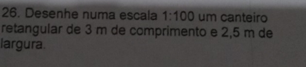 Desenhe numa escala 1:100 um canteiro 
retangular de 3 m de comprimento e 2,5 m de 
largura.