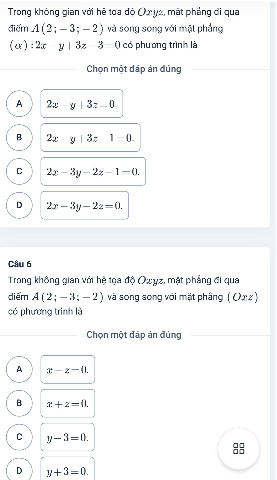 Trong không gian với hệ tọa độ Oxγz, mặt phẳng đi qua
điểm A(2;-3;-2) và song song với mặt phẳng
(α): 2x-y+3z-3=0 có phương trình là
Chọn một đáp án đúng
A 2x-y+3z=0.
B 2x-y+3z-1=0.
C 2x-3y-2z-1=0.
D 2x-3y-2z=0. 
Câu 6
Trong không gian với hệ tọa độ Oxγz, mặt phẳng đi qua
điểm A(2;-3;-2) và song song với mặt phẳng (Ox)
có phương trình là
Chọn một đáp án đúng
A x-z=0.
B x+z=0.
C y-3=0.
D y+3=0.