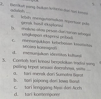 ompok 5.
2. Berikut yang bukan kriteria dari tari kreasi
adalah ....
a. lebih mengutamakan repertoar pola
gerak hasil eksplorasi
b. makna atau pesan dari tarian sebagai
ungkapan ekspresi pribadi
c. menunjukkan kebebasan kreativitas
secara koreografi
d. menunjukan identitas kultural
3. Contoh tari kreasi berpolakan tradisi yang
paling tepat sesuai daerahnya, yaitu ....
a. tari merak dari Sumatra Barat
b. tari jaipong dari Jawa Barat
c. tari lenggang Nyai dari Aceh
d. tari kontemporer