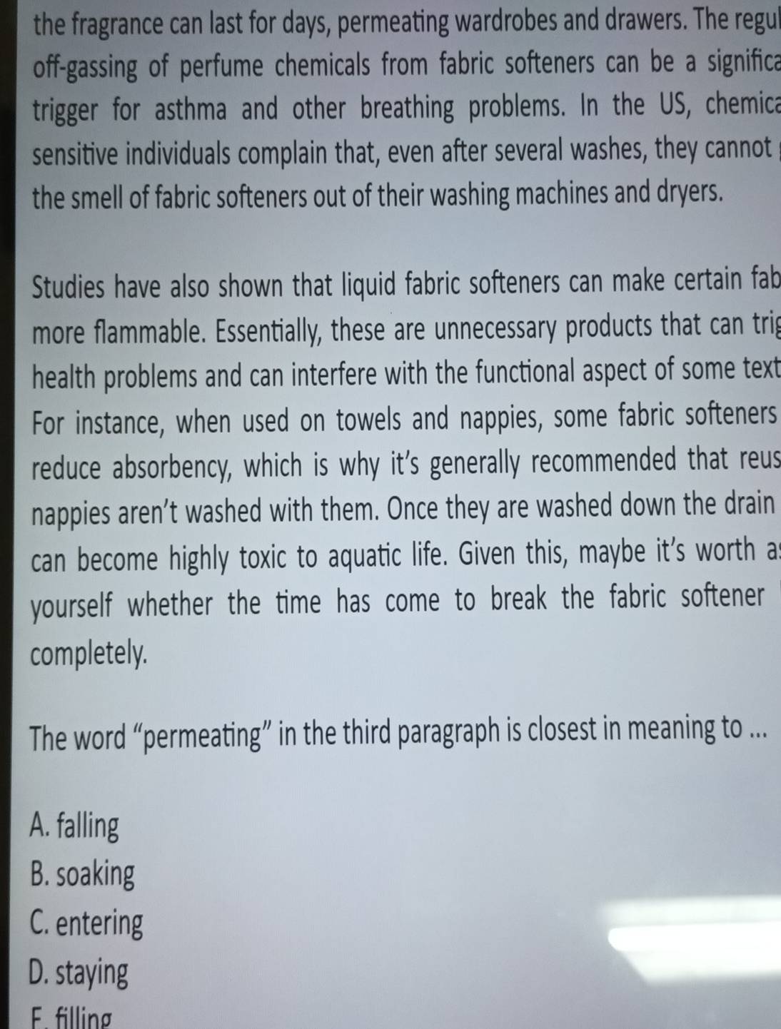 the fragrance can last for days, permeating wardrobes and drawers. The regul
off-gassing of perfume chemicals from fabric softeners can be a significa
trigger for asthma and other breathing problems. In the US, chemica
sensitive individuals complain that, even after several washes, they cannot
the smell of fabric softeners out of their washing machines and dryers.
Studies have also shown that liquid fabric softeners can make certain fab
more flammable. Essentially, these are unnecessary products that can trig
health problems and can interfere with the functional aspect of some text
For instance, when used on towels and nappies, some fabric softeners
reduce absorbency, which is why it's generally recommended that reus
nappies aren’t washed with them. Once they are washed down the drain
can become highly toxic to aquatic life. Given this, maybe it's worth a
yourself whether the time has come to break the fabric softener
completely.
The word “permeating” in the third paragraph is closest in meaning to ...
A. falling
B. soaking
C. entering
D. staying