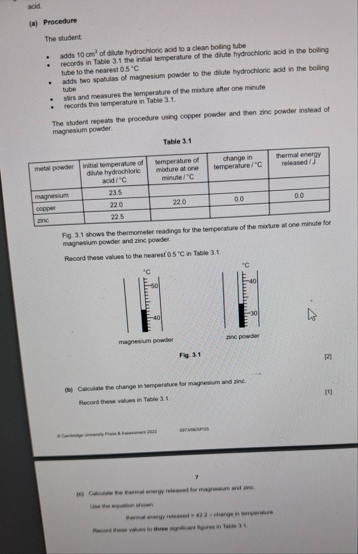 acid.
(a) Procedure
The student:
adds 10cm^3 of dilute hydrochloric acid to a clean boiling tube
records in Table 3.1 the initial temperature of the dilute hydrochloric acid in the boiling
tube to the nearest 0.5°C
adds two spatulas of magnesium powder to the dilute hydrochloric acid in the boiling
tube
stirs and measures the temperature of the mixture after one minute
records this temperature in Table 3.1.
The student repeats the procedure using copper powder and then zinc powder instead of
magnesium powder.
Fig. 3.1 shows the thermometer readings for the
magnesium powder and zinc powder
Record these values to the nearest 0.5°C in Table 3.1.
°C
°C
'''40
50
-30
-40
magnesium powder zinc powder
Fig. 3.1 [2]
(b) Calculate the change in temperature for magnesium and zinc.
[1]
Record these values in Table 3.1.
© Cambridge University Press & Assessment 2022 0973/06/SP/25
7
(c) Calculate the thermal energy released for magnesium and zinc.
Use the equation shown
thermal energy release i=42.2* change in temperature
Record these values to three significant figures in Table 3.1.