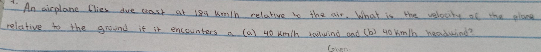 An airplane flies due east at 199 km/h relative to the air. What is the velocity of the plane 
relative to the ground if it encounters a (a) u0 um/h tailwind and (b) youm/h headwind? 
(siven.