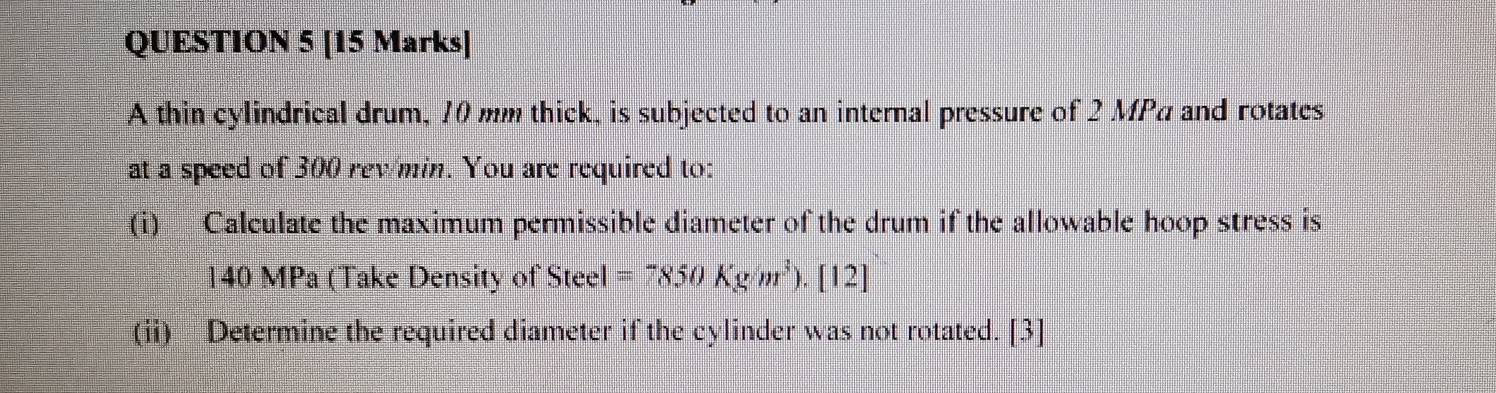 A thin cylindrical drum, 10 mm thick, is subjected to an internal pressure of 2 MPa and rotates 
at a speed of 300 rew min. You are required to: 
(i) Calculate the maximum permissible diameter of the drum if the allowable hoop stress is
140 MPa (Take Density of Steel =7850Kg/m^3).[12] 
(ii) Determine the required diameter if the cylinder was not rotated. [3]