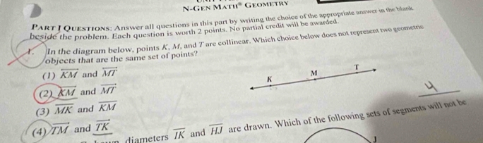 N-Gen Mạt 11° Geometry 
PaRt I Questions: Answer all questions in this part by writing the choice of the appropriate answer in the blank 
beside the problem. Each question is worth 2 points. No partial credit will be awarded. 
. In the diagram below, points K, M, and Tare collinear. Which choice below does not represent two geometne 
objects that are the same set of points? 
(1) overleftrightarrow KM and overline MT
_ 
(2) overline KM and vector MT
(3) overline MK and overline KM
un diameters overline IK and overline HJ are drawn. Which of the following sets of segments will not be 
(4) vector TM and vector TK
J