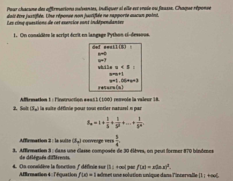 Pour chacune des affirmations sulvantes, indiquer si elle est vraie ou fausse. Chaque réponse 
doit être justifiée. Une réponse non justifiée ne rapporte aucun point. 
Les cinq questions de cet exercice sont indépendantes 
1. On considère le script écrit en langage Python ci-dessous. 
def seuil(S) :
n=0
u=7
while u :
n=n+1
u=1.05*u+3
return(n) 
Affirmation 1 : l'instruction seu11 (100) renvole la valeur 18. 
2. Soit (S_n) la suite définie pour tout entier naturel n par
S_n=1+ 1/5 + 1/5^2 +...+ 1/5^n . 
Affirmation 2 ; la suite (S_n) converge vers  5/4 . 
3. Affirmation 3 : dans une classe composée de 30 élèves, on peut former 870 binômes 
de délégués différents. 
4. On considère la fonction f définie sur [1;+∈fty [ par f(x)=x(ln x)^2. 
* Affirmation 4 : l'équation f(x)=1 admet une solution unique dans l’intervalle [1;+∈fty [.