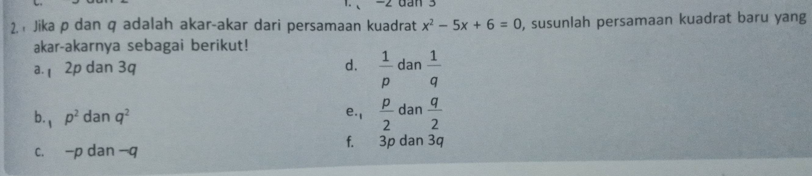 、 −2 dan 3
2. Jika p dan q adalah akar-akar dari persamaan kuadrat x^2-5x+6=0 , susunlah persamaan kuadrat baru yang
akar-akarnya sebagai berikut!
a. 2p dan 3q
d.  1/p  dan  1/q 
b. 1 p^2 dan q^2
e. 1  p/2  dan  q/2 
f.: 3p dan 3q
c. -p dan - q