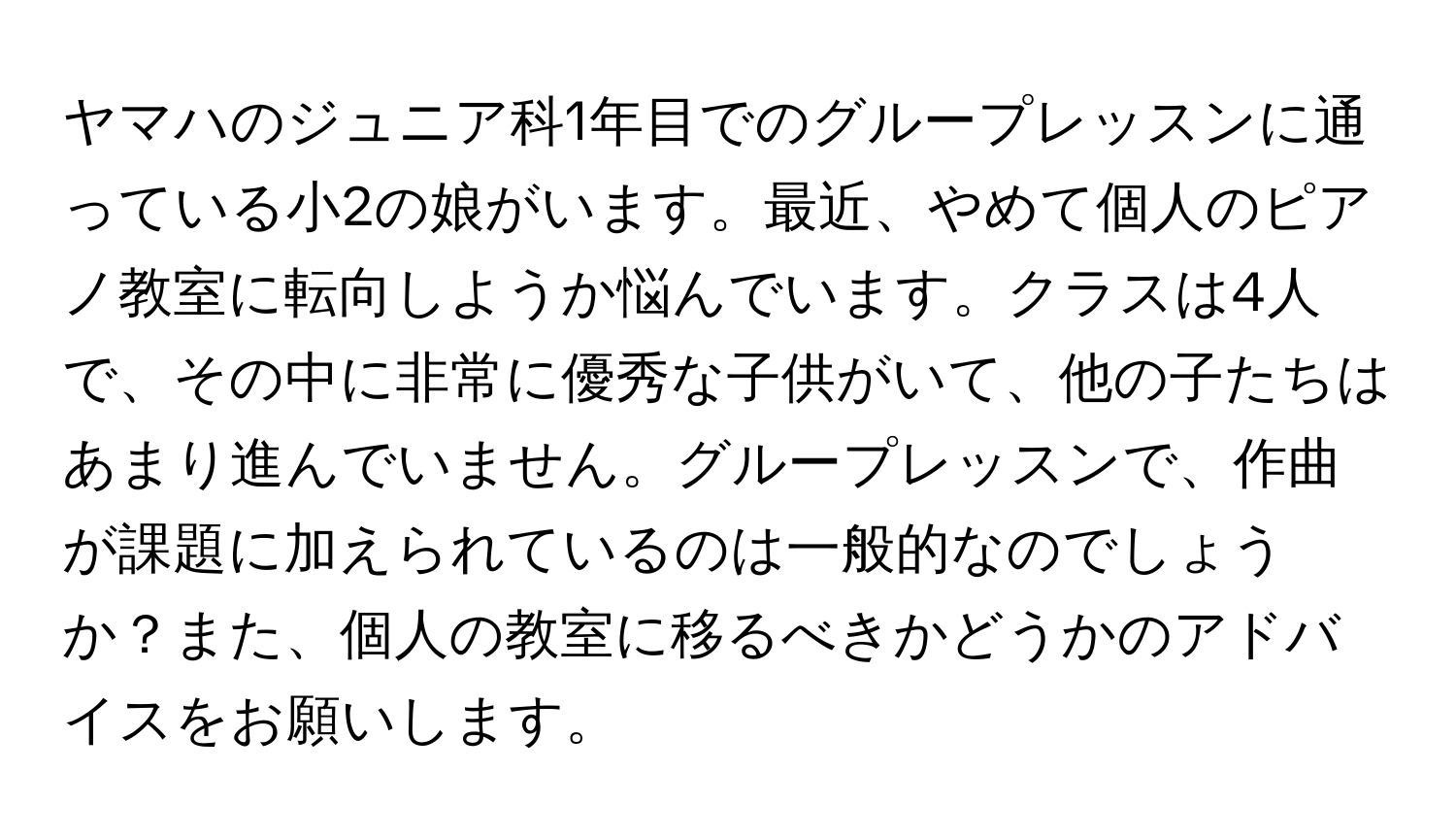 ヤマハのジュニア科1年目でのグループレッスンに通っている小2の娘がいます。最近、やめて個人のピアノ教室に転向しようか悩んでいます。クラスは4人で、その中に非常に優秀な子供がいて、他の子たちはあまり進んでいません。グループレッスンで、作曲が課題に加えられているのは一般的なのでしょうか？また、個人の教室に移るべきかどうかのアドバイスをお願いします。