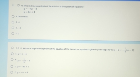 What is the 2 -coordinate of the solution to the system of equations?
y=-4x-2
y=2x+4
A. No sailurtion
B. 4
C. -1
D 1
17. Write the slope-intercept form of the equation of the line whose equation is given in point-slope form: y+5=- 1/5 (x-5)
A y=x-4
B y=- 1/5 x-4
C y=-4x+1
D y=-x-4