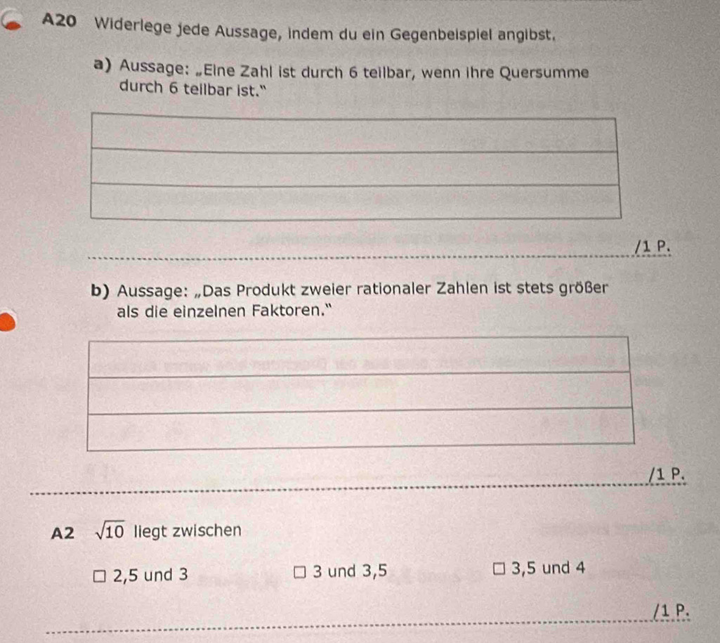 A20 Widerlege jede Aussage, indem du ein Gegenbeispiel angibst.
a) Aussage: „Eine Zahl ist durch 6 teilbar, wenn ihre Quersumme
durch 6 teilbar ist."
/1 P.
b) Aussage: „Das Produkt zweier rationaler Zahlen ist stets größer
als die einzelnen Faktoren."
/1 P.
A2 sqrt(10) liegt zwischen
2, 5 und 3 3 und 3, 5 3, 5 und 4
/1 P.