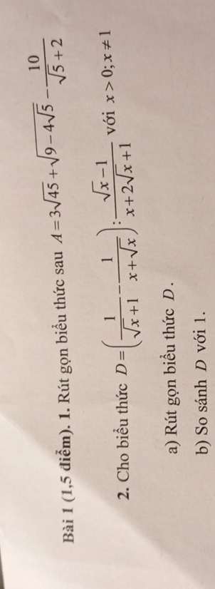 (1,5 điểm). 1. Rút gọn biểu thức sauA=3sqrt(45)+sqrt(9-4sqrt 5)- 10/sqrt(5)+2 
2. Cho biểu thức D=( 1/sqrt(x)+1 - 1/x+sqrt(x) ): (sqrt(x)-1)/x+2sqrt(x)+1  với x>0; x!= 1
a) Rút gọn biểu thức D.
b) So sánh D với 1.