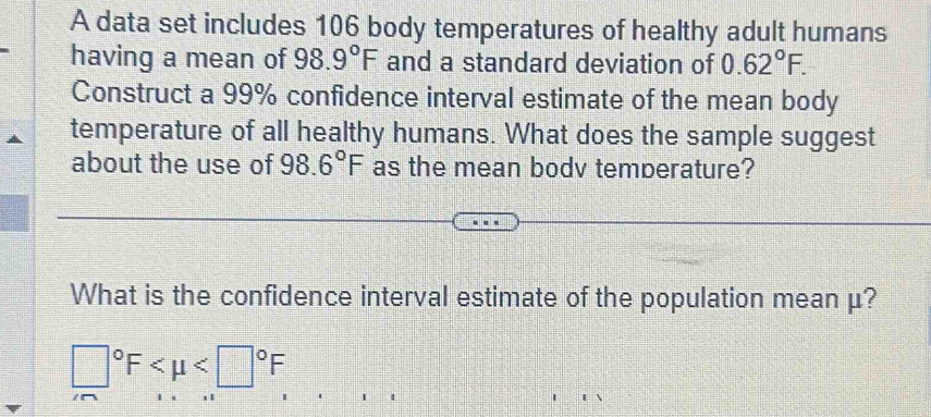 A data set includes 106 body temperatures of healthy adult humans 
having a mean of 98.9°F and a standard deviation of 0.62°F. 
Construct a 99% confidence interval estimate of the mean body 
temperature of all healthy humans. What does the sample suggest 
about the use of 98.6°F as the mean bodv temperature? 
What is the confidence interval estimate of the population mean μ?
□°F