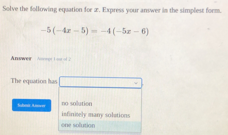 Solve the following equation for x. Express your answer in the simplest form.
-5(-4x-5)=-4(-5x-6)
Answer Attempt 1 out of 2
The equation has □. 
Submit Answer no solution
infinitely many solutions
one solution