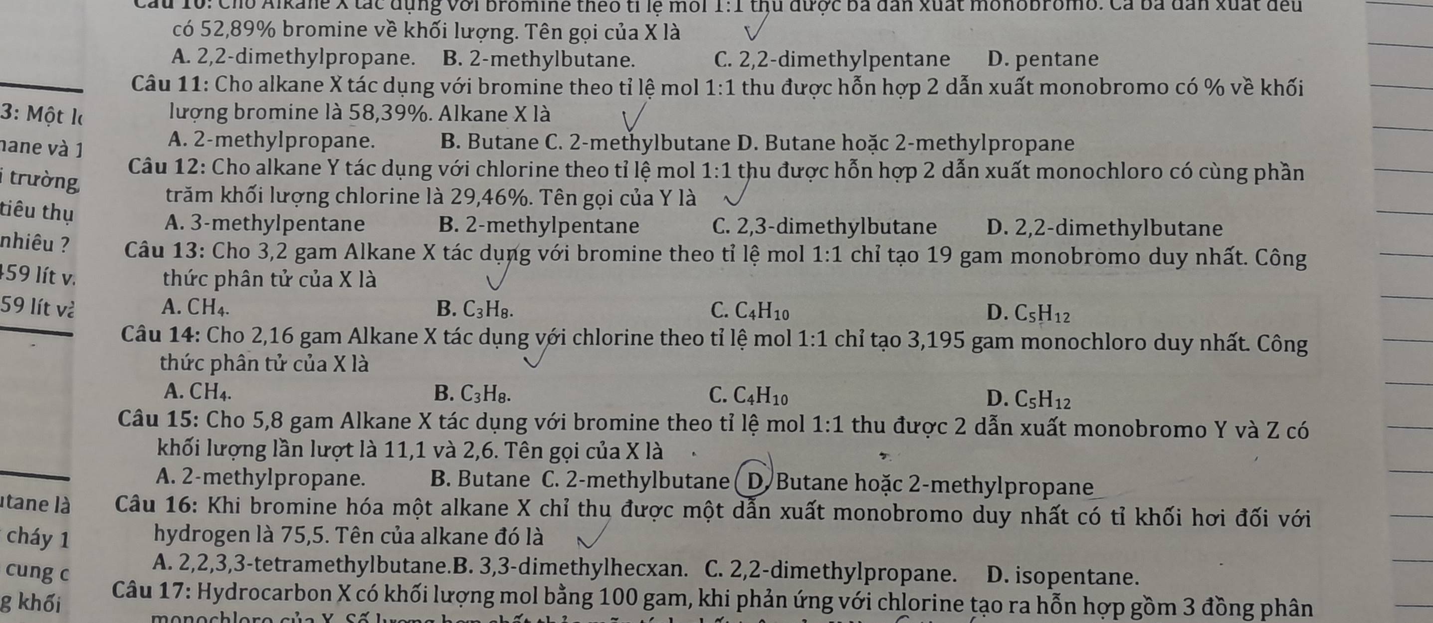 Cau 1ổ: Cho Alkane X tác dụng với bromine theo tỉ lệ môi 1:1 thủ được ba dân xuất monobromo. Cá ba dân xuất đều
có 52,89% bromine về khối lượng. Tên gọi của X là
A. 2,2-dimethylpropane. B. 2-methylbutane. C. 2,2-dimethylpentane D. pentane
Câu 11: Cho alkane X tác dụng với bromine theo tỉ lệ mol 1:1 thu được hỗn hợp 2 dẫn xuất monobromo có % về khối
3: Một l lượng bromine là 58,39%. Alkane X là
nane và 1
A. 2-methylpropane. B. Butane C. 2-methylbutane D. Butane hoặc 2-methylpropane
Câu 12: Cho alkane Y tác dụng với chlorine theo tỉ lệ mol 1:1 thu được hỗn hợp 2 dẫn xuất monochloro có cùng phần
i trường
trăm khối lượng chlorine là 29,46%. Tên gọi của Y là
tiêu thụ
A. 3-methylpentane B. 2-methylpentane C. 2,3-dimethylbutane D. 2,2-dimethylbutane
nhiêu ?  Câu 13: Cho 3,2 gam Alkane X tác dụng với bromine theo tỉ lệ mol 1:1 chỉ tạo 19 gam monobromo duy nhất. Công
459 lít v. thức phân tử của X là
59 lít và A. CH4. B. C_3H_8. C. C_4H_10 D. C_5H_12
Câu 14: Cho 2,16 gam Alkane X tác dụng với chlorine theo tỉ lệ mol 1:1 chỉ tạo 3,195 gam monochloro duy nhất. Công
thức phân tử của X là
A. CH₄. B. C₃H₈. C. C_4H_10 D. C_5H_12
Câu 15: Cho 5,8 gam Alkane X tác dụng với bromine theo tỉ lệ mol 1:1 thu được 2 dẫn xuất monobromo Y và Z có
khối lượng lần lượt là 11,1 và 2,6. Tên gọi của X là
A. 2-methylpropane. B. Butane C. 2-methylbutane I D. Butane hoặc 2-methylpropane
Itane là  Câu 16: Khi bromine hóa một alkane X chỉ thu được một dẫn xuất monobromo duy nhất có tỉ khối hơi đối với
cháy 1
hydrogen là 75,5. Tên của alkane đó là
cung c
A. 2,2,3,3-tetramethylbutane.B. 3,3-dimethylhecxan. C. 2,2-dimethylpropane. D. isopentane.
g khối
Câu 17: Hydrocarbon X có khối lượng mol bằng 100 gam, khi phản ứng với chlorine tạo ra hỗn hợp gồm 3 đồng phân
m o nochloro của Y  S ố