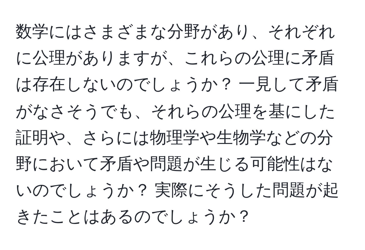 数学にはさまざまな分野があり、それぞれに公理がありますが、これらの公理に矛盾は存在しないのでしょうか？ 一見して矛盾がなさそうでも、それらの公理を基にした証明や、さらには物理学や生物学などの分野において矛盾や問題が生じる可能性はないのでしょうか？ 実際にそうした問題が起きたことはあるのでしょうか？