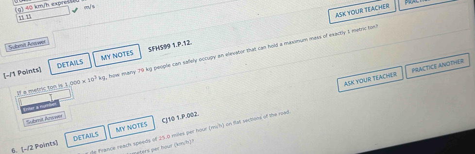 40 km/h expresse 
m/s 
11 11 
ASK YOUR TEACHER PRACT 
Submit Answer 
[-/1 Points] DETAILS MY NOTES SFHS99 1.P.12. 
If a metric ton is 1.000* 10^3kg how many 79 kg people can safely occupy an elevator that can hold a maximum mass of exactly 1 metric ton 
ASK YOUR TEACHER PRACTICE ANOTHER 
Enter a numbe 
Submit Answer 
e France reach speeds of 25,0 miles per hour (mi/h) on flat sections of the road 
6. [-/2 Points] DETAILS MY NOTES CJ10 1.P.002. 
eters per hour (km/h)?