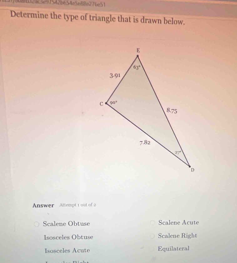 776681b32ac3297542b654e5e88e276e51
Determine the type of triangle that is drawn below.
Answer Attempt 1 out of 2
Scalene Obtuse Scalene Acute
Isosceles Obtuse Scalene Right
Isosceles Acute Equilateral