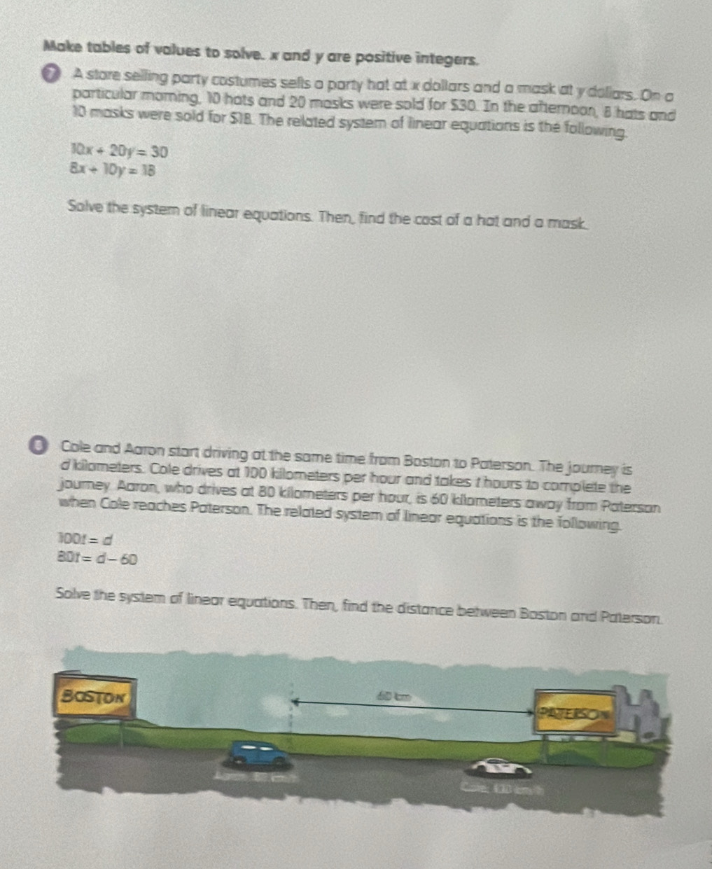 Make tables of values to solve. x and y are positive integers. 
A store selling party costumes selts a party hat at x dollars and a mask at y dollars. On a 
particular morning, 10 hats and 20 masks were sold for $30. In the afternoon, 8 hats and
10 masks were sold for $18. The related system of linear equations is the following.
10x+20y=30
8x+10y=18
Solve the systern of linear equations. Then, find the cost of a hat and a mask. 
Cole and Aaron start driving at the same time from Boston to Paterson. The journey is
d kilometers. Cole drives at 100 killometers per hour and takes t hours to complete the 
journey. Aaron, who drives at 80 kilometers per hour, is 60 kilometers away from Paterson 
when Cole reaches Paterson. The related system of linear equations is the following.
100t=d
BDt=d-60
Solve the system of linear equations. Then, find the distance between Boston and Paterson.