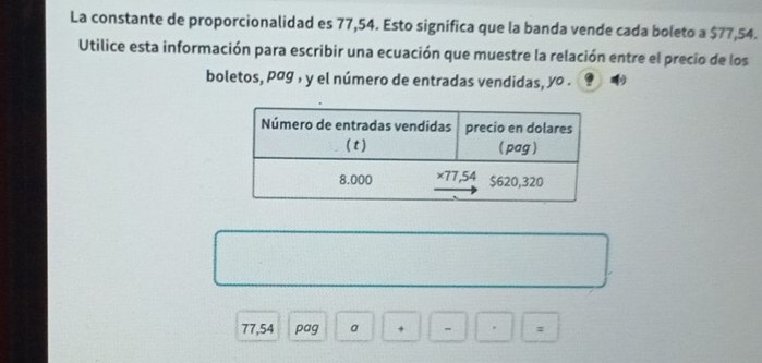 La constante de proporcionalidad es 77,54. Esto signífica que la banda vende cada boleto a $77,54. 
Utilice esta información para escribir una ecuación que muestre la relación entre el precio de los 
boletos, pág , y el número de entradas vendidas, yo .
77,54 pag a + - =