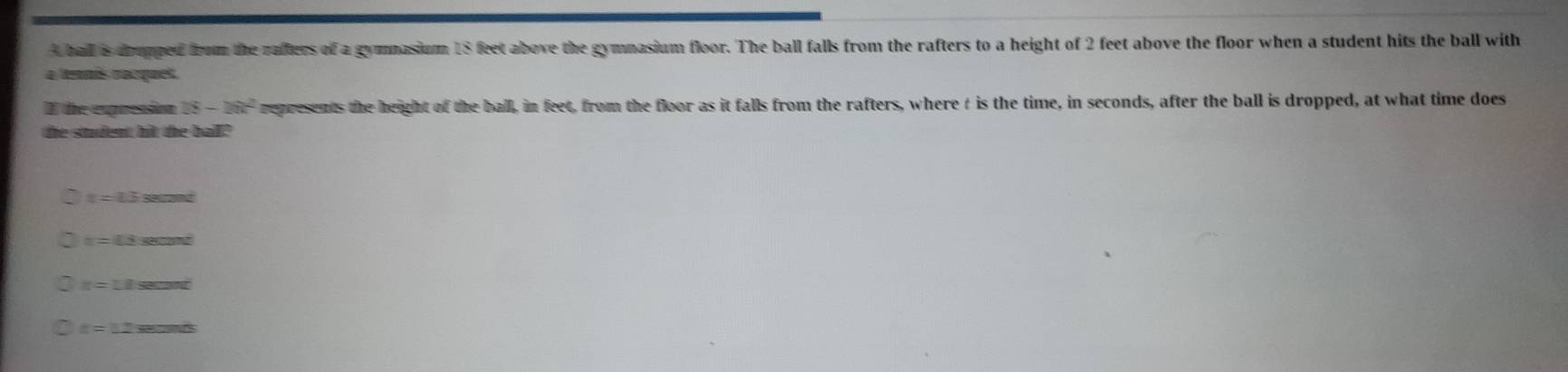 A ball is drupped from the rafters of a gymnasium 18 feet above the gymnasium floor. The ball falls from the rafters to a height of 2 feet above the floor when a student hits the ball with
a tenmás racques.
I the expression 18-18k^2 represents the height of the ball, in feet, from the floor as it falls from the rafters, where t is the time, in seconds, after the ball is dropped, at what time does
the student hit the ball?
t=13sec on^2
x=_ 
n=11sec ond
r=12arcsin △