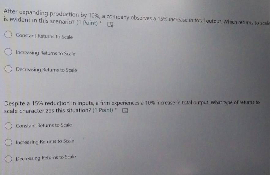 After expanding production by 10%, a company observes a 15% increase in total output. Which returns to scale
is evident in this scenario? (1 Point) *
Constant Returns to Scale
Increasing Returns to Scale
Decreasing Returns to Scale
Despite a 15% reducțion in inputs, a firm experiences a 10% increase in total output. What type of returns to
scale characterizes this situation? (1 Point) *
Constant Returns to Scale
Increasing Returns to Scale
Decreasing Returns to Scale